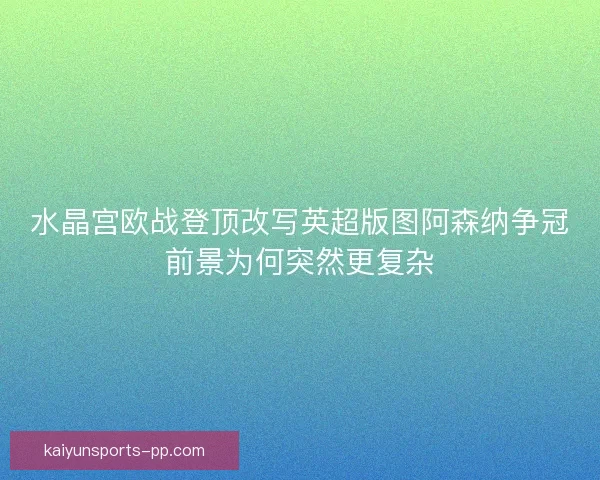 水晶宫欧战登顶改写英超版图阿森纳争冠前景为何突然更复杂 水晶宫欧战登顶改写英超版图阿森纳争冠前景为何突然更复杂