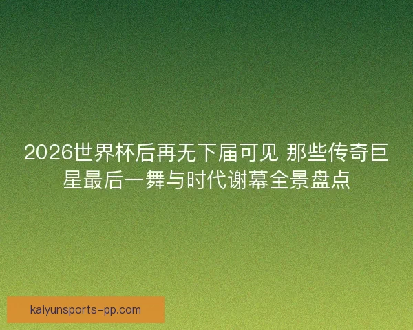 2026世界杯后再无下届可见 那些传奇巨星最后一舞与时代谢幕全景盘点