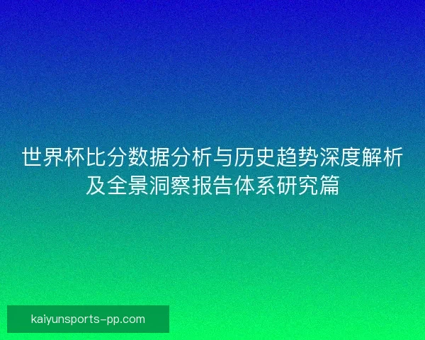 世界杯比分数据分析与历史趋势深度解析及全景洞察报告体系研究篇 世界杯比分数据分析与历史趋势深度解析及全景洞察报告体系研究篇