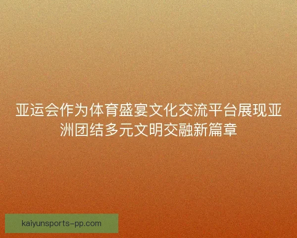 亚运会作为体育盛宴文化交流平台展现亚洲团结多元文明交融新篇章 亚运会作为体育盛宴文化交流平台展现亚洲团结多元文明交融新篇章