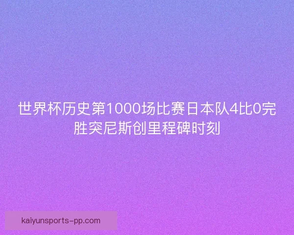 世界杯历史第1000场比赛日本队4比0完胜突尼斯创里程碑时刻