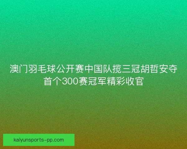 澳门羽毛球公开赛中国队揽三冠胡哲安夺首个300赛冠军精彩收官